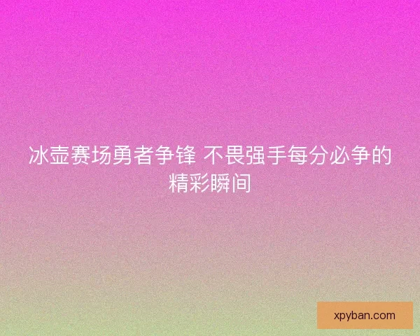 冰壶赛场勇者争锋 不畏强手每分必争的精彩瞬间
