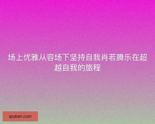 场上优雅从容场下坚持自我肖若腾乐在超越自我的旅程 场上优雅从容场下坚持自我肖若腾乐在超越自我的旅程