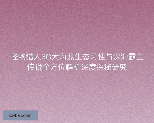 怪物猎人3G大海龙生态习性与深海霸主传说全方位解析深度探秘研究