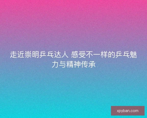 走近崇明乒乓达人 感受不一样的乒乓魅力与精神传承 走近崇明乒乓达人 感受不一样的乒乓魅力与精神传承
